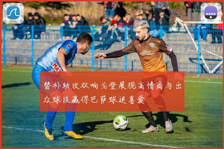 替补助攻双响戈登展现高情商与出众球技赢得巴萨球迷喜爱