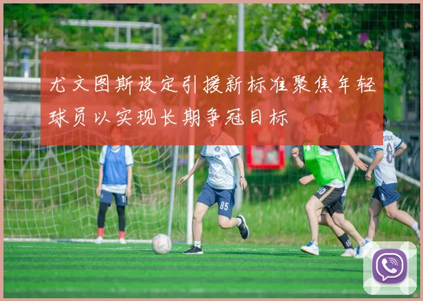 尤文图斯设定引援新标准聚焦年轻球员以实现长期争冠目标