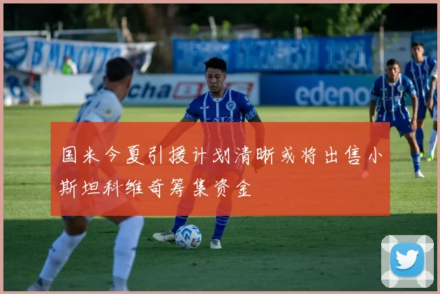国米今夏引援计划清晰或将出售小斯坦科维奇筹集资金