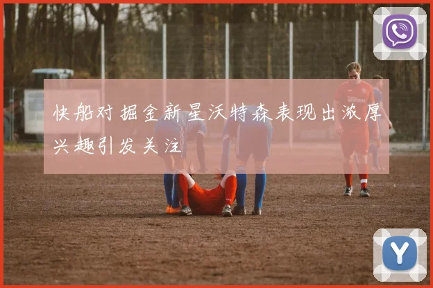 快船对掘金新星沃特森表现出浓厚兴趣引发关注