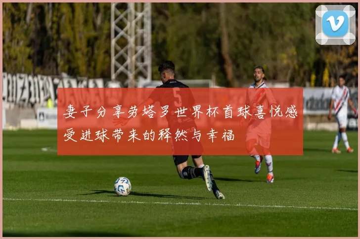 妻子分享劳塔罗世界杯首球喜悦感受进球带来的释然与幸福