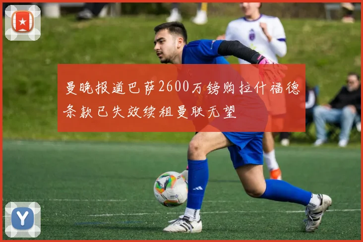 曼晚报道巴萨2600万镑购拉什福德条款已失效续租曼联无望