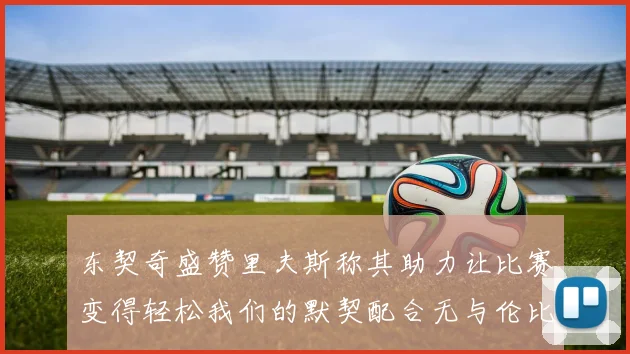 东契奇盛赞里夫斯称其助力让比赛变得轻松我们的默契配合无与伦比