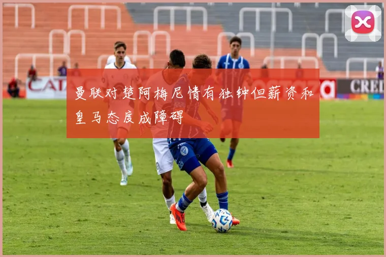 曼联对楚阿梅尼情有独钟但薪资和皇马态度成障碍
