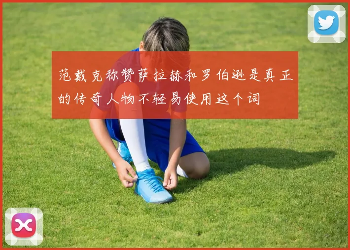 范戴克称赞萨拉赫和罗伯逊是真正的传奇人物不轻易使用这个词