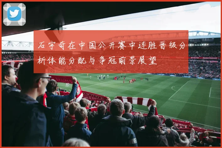 石宇奇在中国公开赛中连胜晋级分析体能分配与争冠前景展望