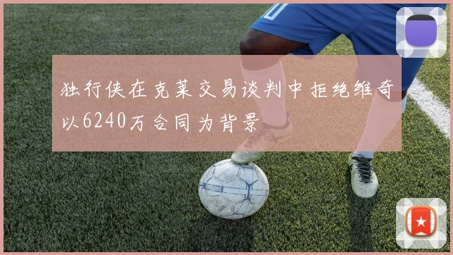 独行侠在克莱交易谈判中拒绝维奇以6240万合同为背景