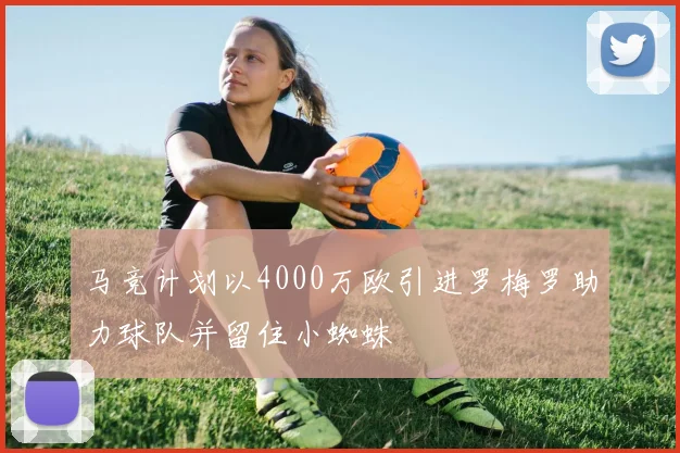 马竞计划以4000万欧引进罗梅罗助力球队并留住小蜘蛛