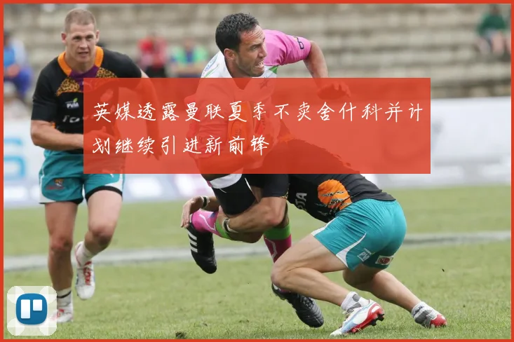 英媒透露曼联夏季不卖舍什科并计划继续引进新前锋