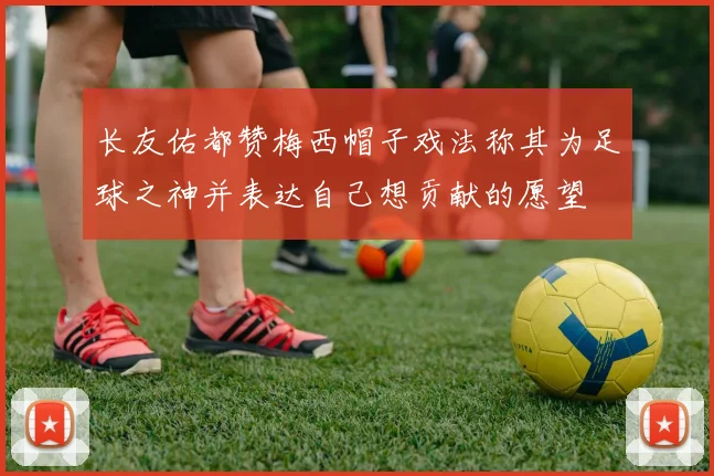 长友佑都赞梅西帽子戏法称其为足球之神并表达自己想贡献的愿望