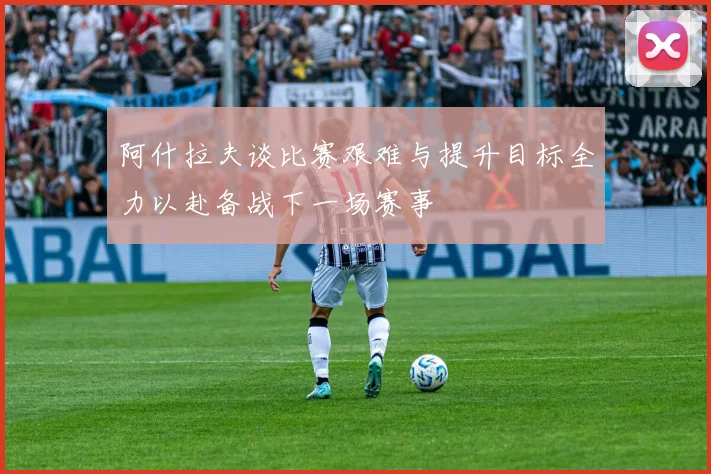 阿什拉夫谈比赛艰难与提升目标全力以赴备战下一场赛事