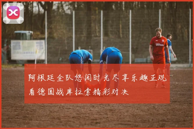 阿根廷全队悠闲时光尽享乐趣正观看德国战库拉索精彩对决