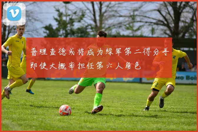 普理查德或将成为绿军第二得分手即使大概率担任第六人角色