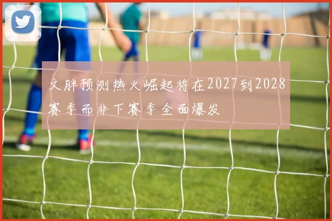文胖预测热火崛起将在2027到2028赛季而非下赛季全面爆发