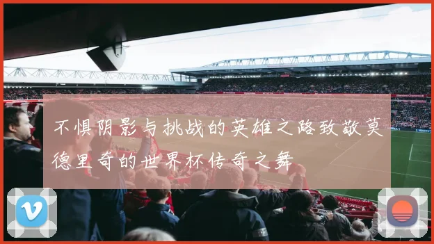 不惧阴影与挑战的英雄之路致敬莫德里奇的世界杯传奇之舞