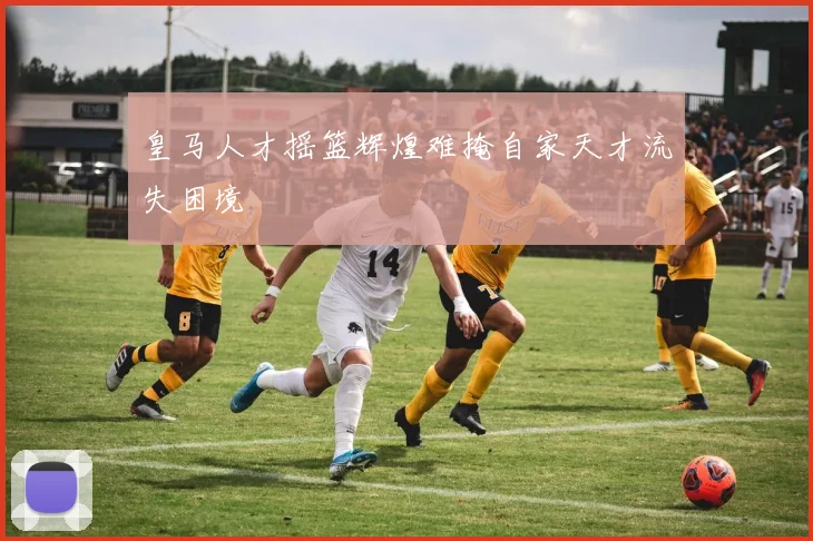 皇马人才摇篮辉煌难掩自家天才流失困境