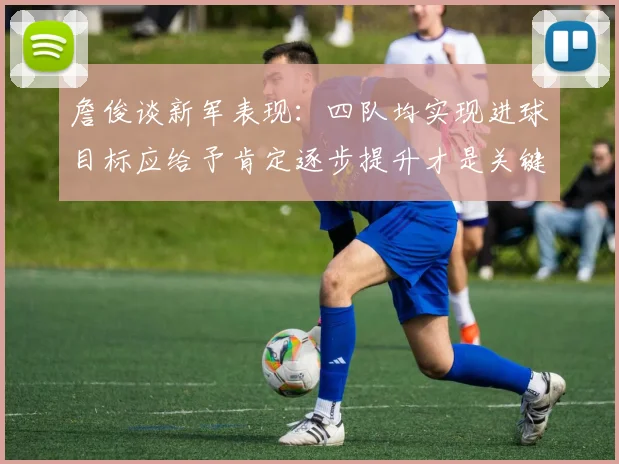 詹俊谈新军表现：四队均实现进球目标应给予肯定逐步提升才是关键