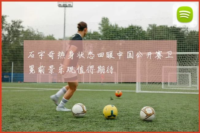 石宇奇热身状态回暖中国公开赛卫冕前景乐观值得期待
