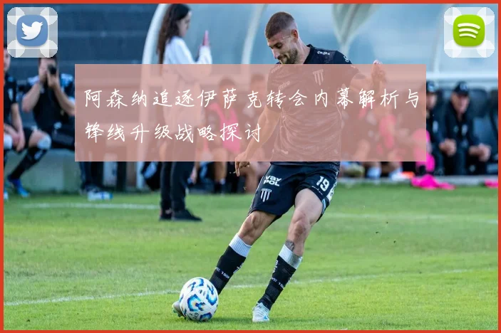 阿森纳追逐伊萨克转会内幕解析与锋线升级战略探讨