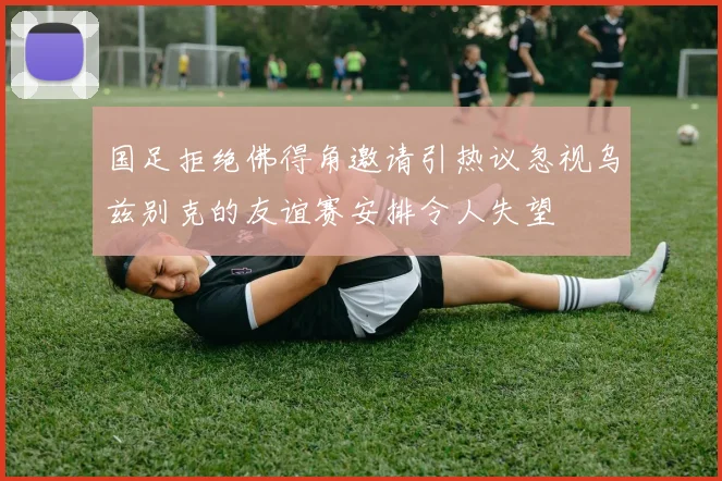 国足拒绝佛得角邀请引热议忽视乌兹别克的友谊赛安排令人失望