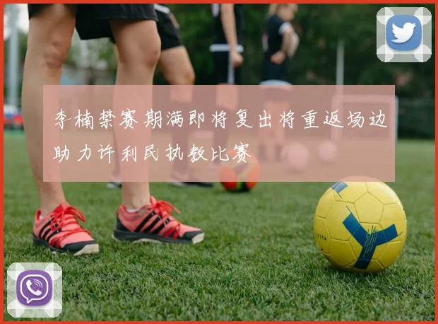 李楠禁赛期满即将复出将重返场边助力许利民执教比赛