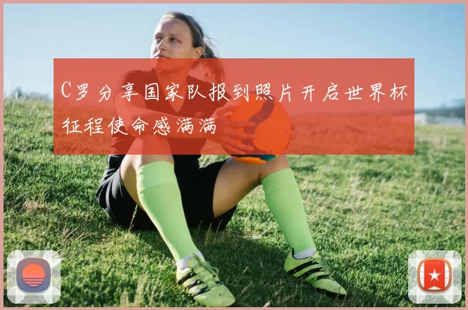 C罗分享国家队报到照片开启世界杯征程使命感满满