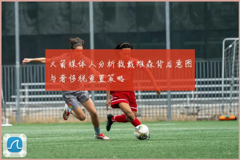 火箭媒体人分析裁戴维森背后意图与奢侈税重置策略